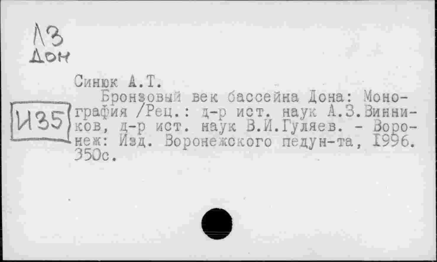 ﻿Синюк A.T.
Бронзовый век бассейна Дона: Монография /Рец.: д-р ист. наук А.З.Зинни-ков, д-р ист. наук В.И.Гуляев. - Воронеж:: Изд. Воронежского педун-та, 1996. 350с.